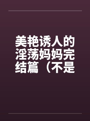 美艳诱人的淫荡妈妈完结篇（不是蓝菲菲）