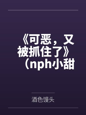 《可恶，又被抓住了》（nph小甜文含smsp）百度云笔趣阁