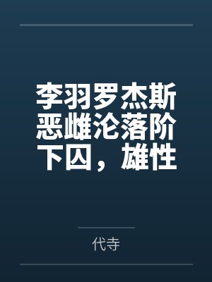 李羽罗杰斯恶雌沦落阶下囚,雄性轮流哄出狱